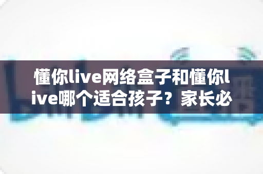 懂你live网络盒子和懂你live哪个适合孩子？家长必读的全面对比与选择指南