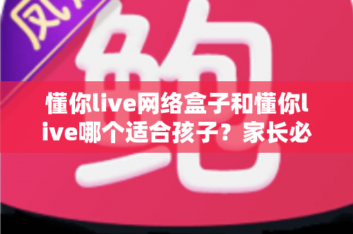 懂你live网络盒子和懂你live哪个适合孩子？家长必读的全面对比与选择指南
