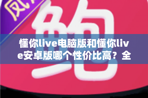 懂你live电脑版和懂你live安卓版哪个性价比高？全方位对比分析与选购指南