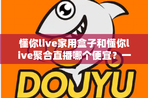 懂你live家用盒子和懂你live聚合直播哪个便宜？一文看懂价格差异与省钱选购攻略