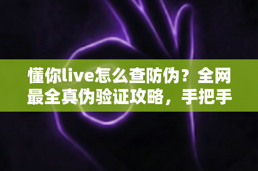 懂你live怎么查防伪？全网最全真伪验证攻略，手把手教你辨别正品，购物安心零踩坑