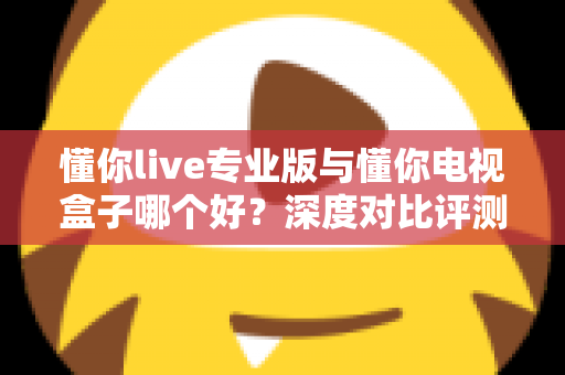 懂你live专业版与懂你电视盒子哪个好？深度对比评测助你一步选对不踩坑
