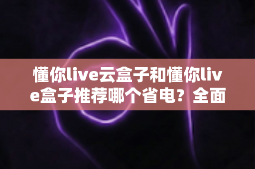 懂你live云盒子和懂你live盒子推荐哪个省电？全面功耗实测对比与选购避坑指南