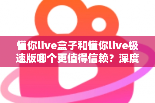 懂你live盒子和懂你live极速版哪个更值得信赖？深度对比评测帮你做出明智选择