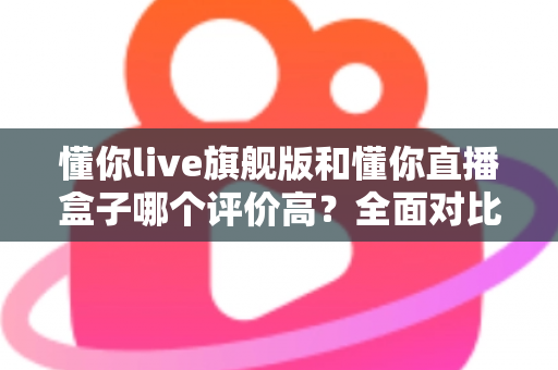 懂你live旗舰版和懂你直播盒子哪个评价高？全面对比评测助你做出明智选择
