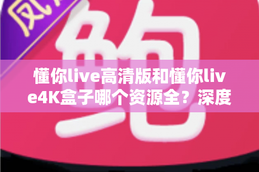 懂你live高清版和懂你live4K盒子哪个资源全？深度对比解析帮你选对不踩坑