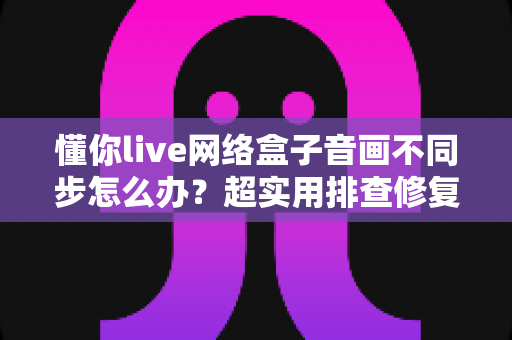 懂你live网络盒子音画不同步怎么办?超实用排查修复指南,快速恢复流畅观影体验 懂你live网络盒子音画不同步怎么办?超实用排查修复指南,快速恢复流畅观影体验
