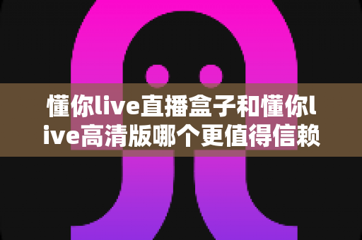 懂你live直播盒子和懂你live高清版哪个更值得信赖?全方位深度对比与选购避坑指南 懂你live直播盒子和懂你live高清版哪个更值得信赖?全方位深度对比与选购避坑指南
