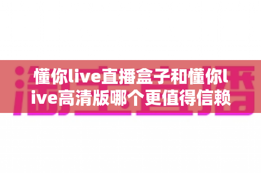 懂你live直播盒子和懂你live高清版哪个更值得信赖?全方位深度对比与选购避坑指南 懂你live直播盒子和懂你live高清版哪个更值得信赖?全方位深度对比与选购避坑指南
