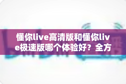 懂你live高清版和懂你live极速版哪个体验好?全方位深度对比评测,助你选出最适合自己的版本 懂你live高清版和懂你live极速版哪个体验好?全方位深度对比评测,助你选出最适合自己的版本