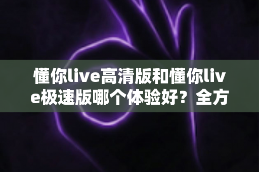 懂你live高清版和懂你live极速版哪个体验好?全方位深度对比评测,助你选出最适合自己的版本 懂你live高清版和懂你live极速版哪个体验好?全方位深度对比评测,助你选出最适合自己的版本