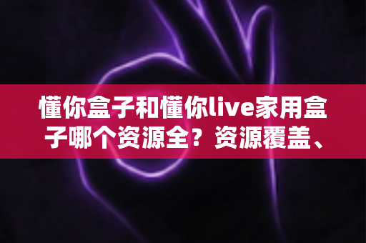 懂你盒子和懂你live家用盒子哪个资源全?资源覆盖、体验与选购全方位解析 懂你盒子和懂你live家用盒子哪个资源全?资源覆盖、体验与选购全方位解析