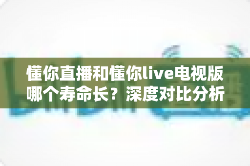 懂你直播和懂你live电视版哪个寿命长？深度对比分析与延长使用时间全攻略