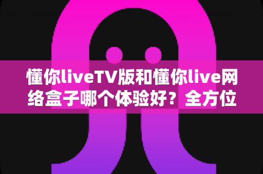 懂你liveTV版和懂你live网络盒子哪个体验好?全方位深度对比,帮你找到最适合的家庭观影方案 懂你liveTV版和懂你live网络盒子哪个体验好?全方位深度对比,帮你找到最适合的家庭观影方案