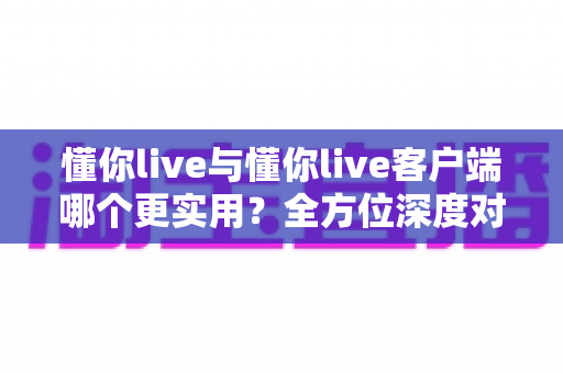 懂你live与懂你live客户端哪个更实用?全方位深度对比解析,帮你选出最适合的使用方式 懂你live与懂你live客户端哪个更实用?全方位深度对比解析,帮你选出最适合的使用方式