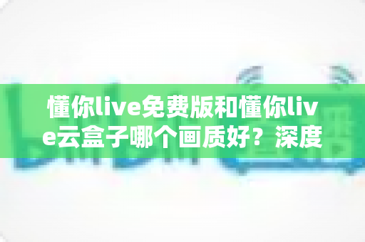 懂你live免费版和懂你live云盒子哪个画质好?深度画质对比评测与选择指南 懂你live免费版和懂你live云盒子哪个画质好?深度画质对比评测与选择指南