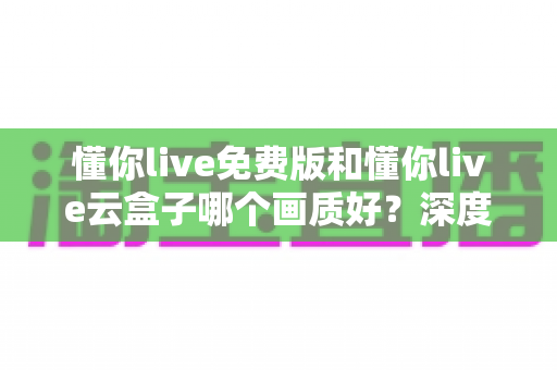 懂你live免费版和懂你live云盒子哪个画质好?深度画质对比评测与选择指南 懂你live免费版和懂你live云盒子哪个画质好?深度画质对比评测与选择指南