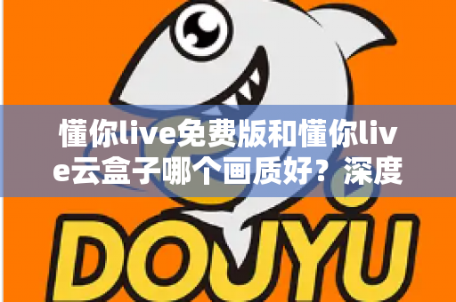 懂你live免费版和懂你live云盒子哪个画质好？深度画质对比评测与选择指南