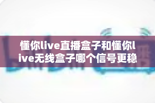 懂你live直播盒子和懂你live无线盒子哪个信号更稳定?深度对比与选购指南全解析 懂你live直播盒子和懂你live无线盒子哪个信号更稳定?深度对比与选购指南全解析