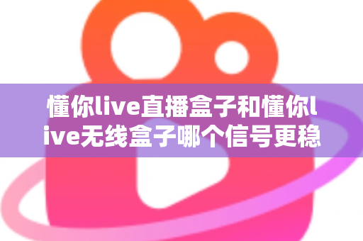 懂你live直播盒子和懂你live无线盒子哪个信号更稳定？深度对比与选购指南全解析