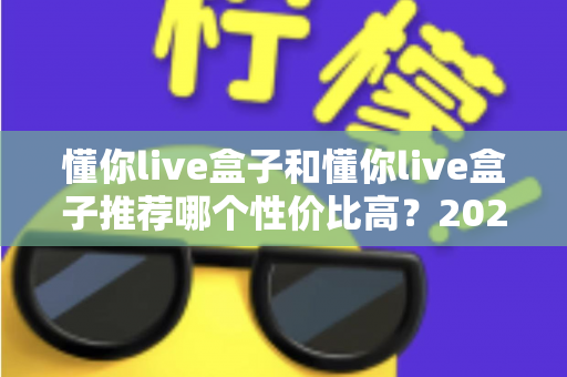 懂你live盒子和懂你live盒子推荐哪个性价比高？2025年最新选购攻略与版本对比全解析