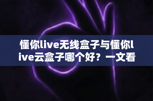 懂你live无线盒子与懂你live云盒子哪个好？一文看懂两大热门直播神器的真实差异与选购指南