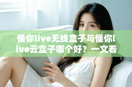 懂你live无线盒子与懂你live云盒子哪个好？一文看懂两大热门直播神器的真实差异与选购指南