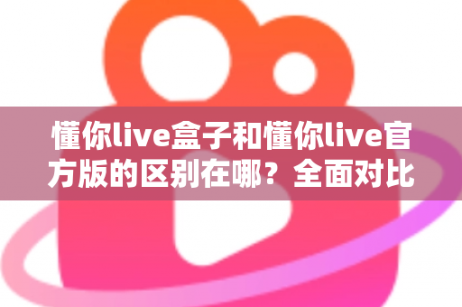 懂你live盒子和懂你live官方版的区别在哪？全面对比解析，助你选对版本畅享直播体验