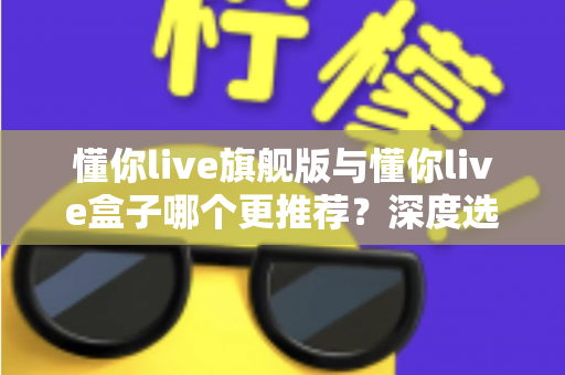 懂你live旗舰版与懂你live盒子哪个更推荐?深度选购指南帮你避坑不踩雷 懂你live旗舰版与懂你live盒子哪个更推荐?深度选购指南帮你避坑不踩雷