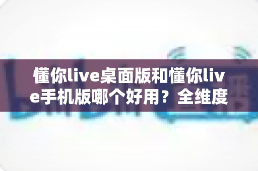 懂你live桌面版和懂你live手机版哪个好用？全维度深度对比评测，帮你找到最适合的直播体验方式