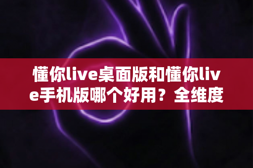 懂你live桌面版和懂你live手机版哪个好用？全维度深度对比评测，帮你找到最适合的直播体验方式