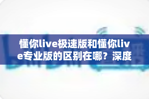 懂你live极速版和懂你live专业版的区别在哪?深度解析两大版本差异,帮你选出最适合自己的那一款 懂你live极速版和懂你live专业版的区别在哪?深度解析两大版本差异,帮你选出最适合自己的那一款
