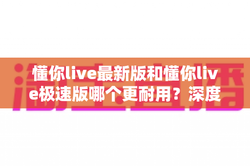 懂你live最新版和懂你live极速版哪个更耐用?深度对比解析,帮你选对版本更省心 懂你live最新版和懂你live极速版哪个更耐用?深度对比解析,帮你选对版本更省心