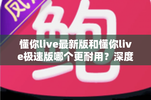 懂你live最新版和懂你live极速版哪个更耐用?深度对比解析,帮你选对版本更省心 懂你live最新版和懂你live极速版哪个更耐用?深度对比解析,帮你选对版本更省心