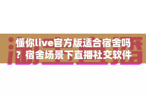 懂你live官方版适合宿舍吗?宿舍场景下直播社交软件的全方位使用解析与避坑指南 懂你live官方版适合宿舍吗?宿舍场景下直播社交软件的全方位使用解析与避坑指南