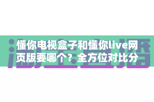懂你电视盒子和懂你live网页版要哪个?全方位对比分析帮你轻松做出最佳选择 懂你电视盒子和懂你live网页版要哪个?全方位对比分析帮你轻松做出最佳选择