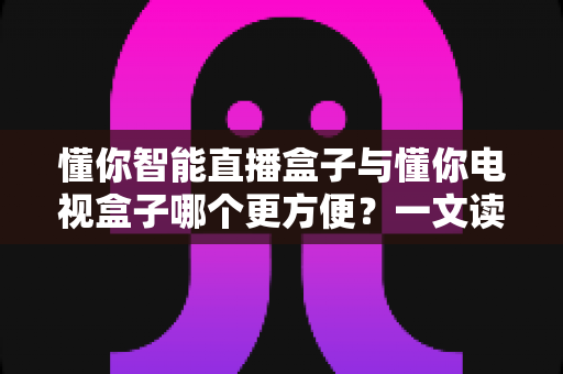 懂你智能直播盒子与懂你电视盒子哪个更方便?一文读懂选购与使用全攻略 懂你智能直播盒子与懂你电视盒子哪个更方便?一文读懂选购与使用全攻略