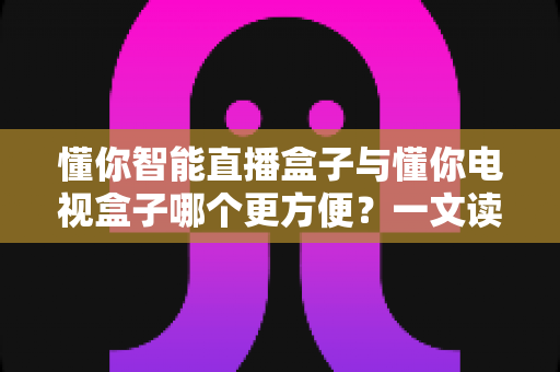 懂你智能直播盒子与懂你电视盒子哪个更方便?一文读懂选购与使用全攻略 懂你智能直播盒子与懂你电视盒子哪个更方便?一文读懂选购与使用全攻略