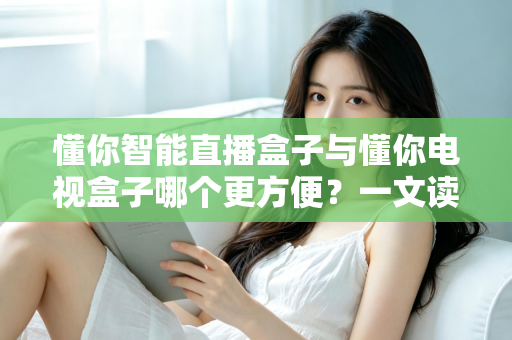 懂你智能直播盒子与懂你电视盒子哪个更方便？一文读懂选购与使用全攻略