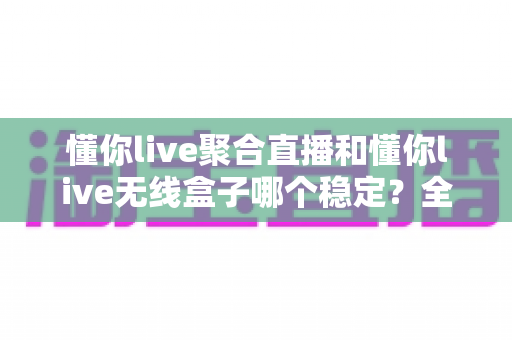 懂你live聚合直播和懂你live无线盒子哪个稳定？全面对比与选购指南帮你一次搞懂