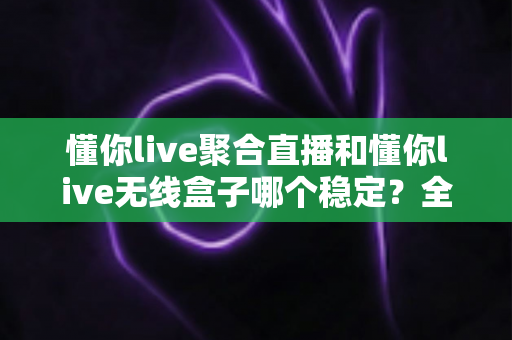 懂你live聚合直播和懂你live无线盒子哪个稳定？全面对比与选购指南帮你一次搞懂