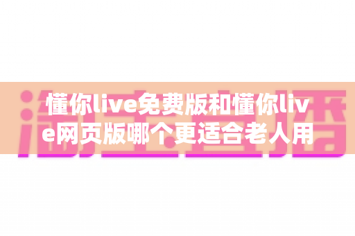 懂你live免费版和懂你live网页版哪个更适合老人用？适老化直播体验全面对比指南