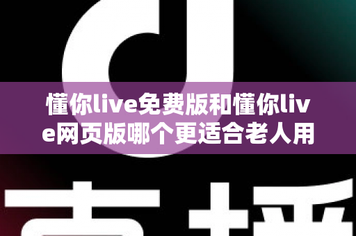 懂你live免费版和懂你live网页版哪个更适合老人用？适老化直播体验全面对比指南