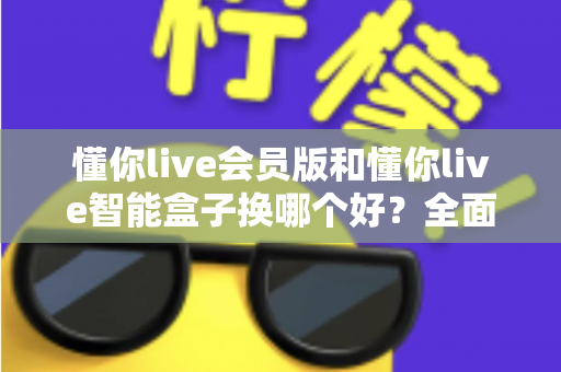 懂你live会员版和懂你live智能盒子换哪个好?全面对比帮你选对不踩坑 懂你live会员版和懂你live智能盒子换哪个好?全面对比帮你选对不踩坑
