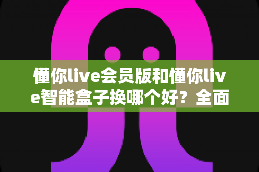懂你live会员版和懂你live智能盒子换哪个好?全面对比帮你选对不踩坑 懂你live会员版和懂你live智能盒子换哪个好?全面对比帮你选对不踩坑