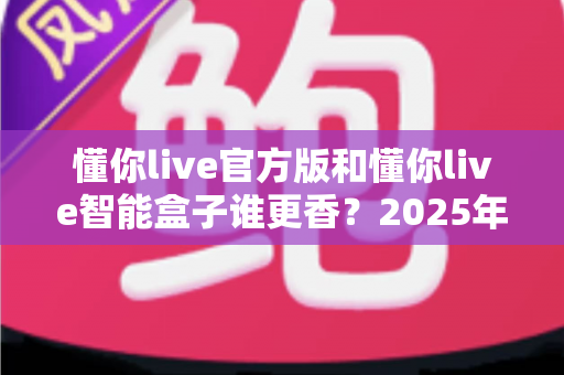 懂你live官方版和懂你live智能盒子谁更香？2025年最全选购对比指南，看完不再纠结！