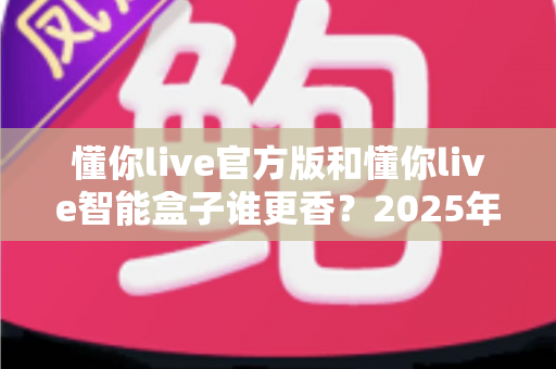 懂你live官方版和懂你live智能盒子谁更香？2025年最全选购对比指南，看完不再纠结！