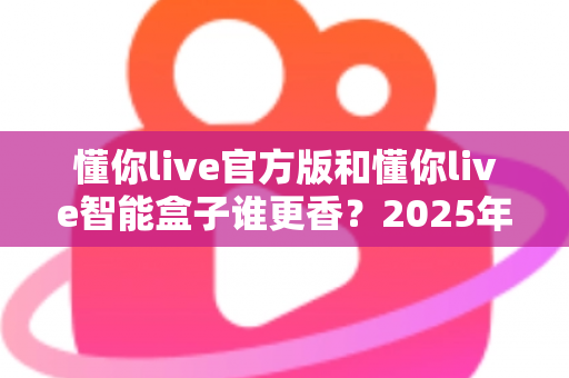 懂你live官方版和懂你live智能盒子谁更香？2025年最全选购对比指南，看完不再纠结！