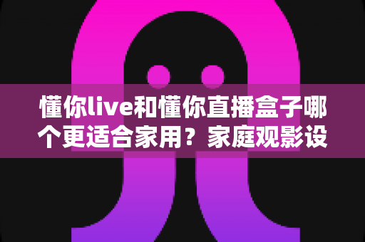 懂你live和懂你直播盒子哪个更适合家用？家庭观影设备选择全攻略