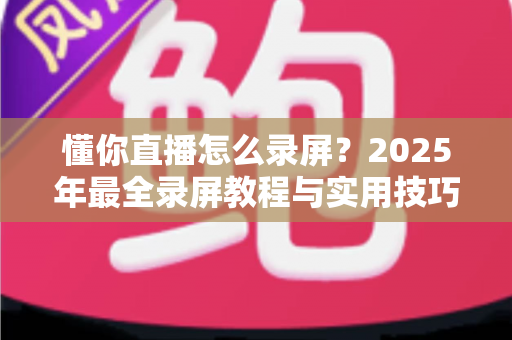 懂你直播怎么录屏?2025年最全录屏教程与实用技巧一站式指南 懂你直播怎么录屏?2025年最全录屏教程与实用技巧一站式指南